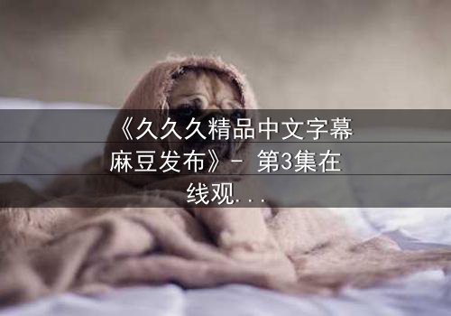 《久久久精品中文字幕麻豆发布》- 第3集在线观看 - 当禁忌之恋遇上致命交易