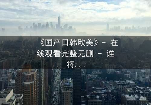 《国产日韩欧美》- 在线观看完整无删 - 谁将引爆跨文化情感炸弹?