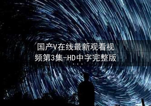 国产V在线最新观看视频第3集-HD中字完整版 - 当虚拟与现实交织,谁才是真正的操控者?