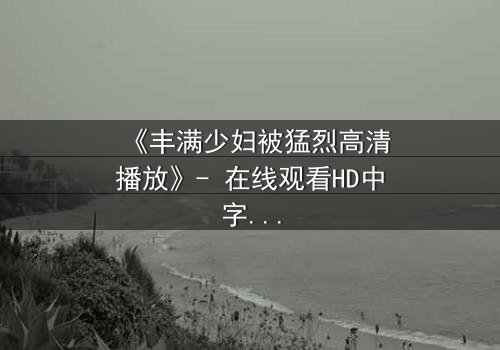 《丰满少妇被猛烈高清播放》- 在线观看HD中字 - 一场禁忌与救赎的较量