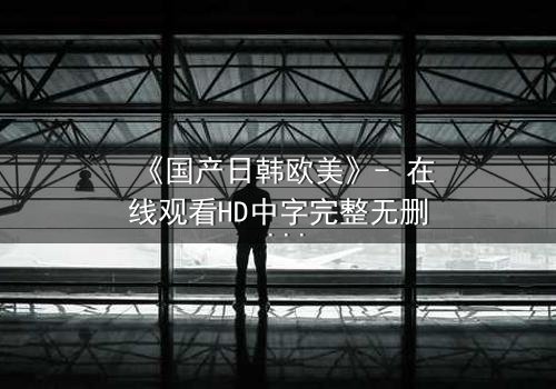 《国产日韩欧美》- 在线观看HD中字完整无删 - 当文化碰撞引爆人性风暴