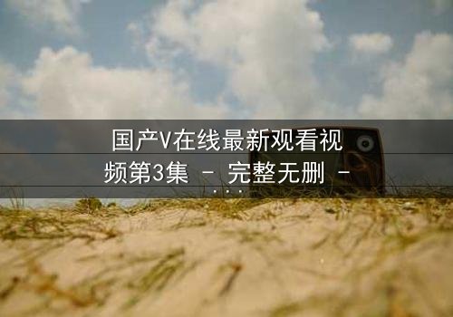 国产V在线最新观看视频第3集 - 完整无删 - 当真相撕裂,谁才是最后的赢家?