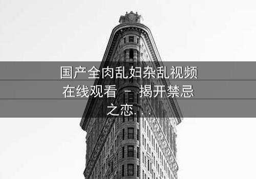 国产全肉乱妇杂乱视频在线观看 - 揭开禁忌之恋的惊心真相