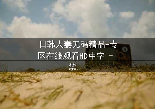 日韩人妻无码精品-专区在线观看HD中字 - 禁忌之恋下的欲望风暴