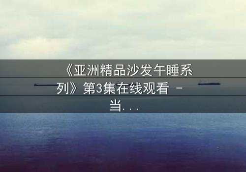 《亚洲精品沙发午睡系列》第3集在线观看 - 当午休变成致命陷阱