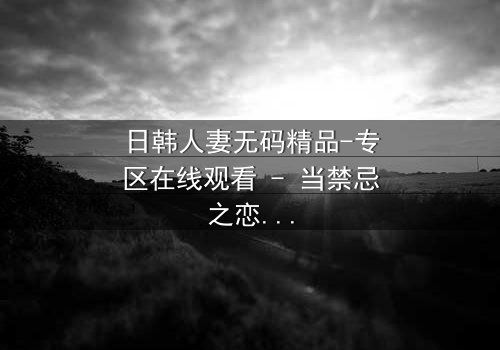 日韩人妻无码精品-专区在线观看 - 当禁忌之恋遇上家庭风暴,她将如何抉择?