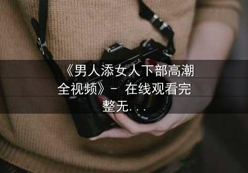 《男人添女人下部高潮全视频》- 在线观看完整无删 - 当禁忌之恋引爆情感风暴