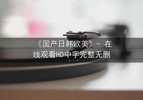《国产日韩欧美》- 在线观看HD中字完整无删 - 揭开跨文化爱恨的终极谜局