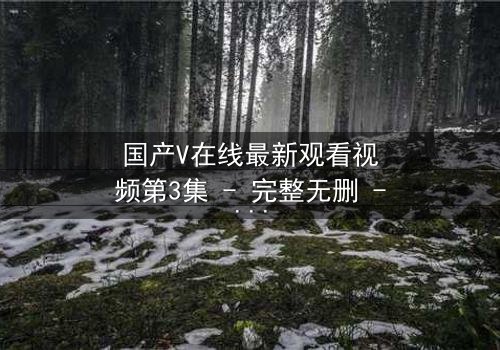 国产V在线最新观看视频第3集 - 完整无删 - 当虚拟与现实交织,谁才是真正的赢家?