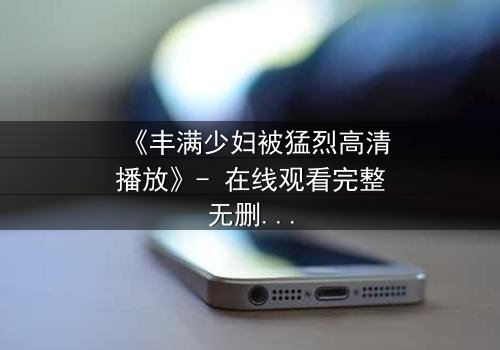 《丰满少妇被猛烈高清播放》- 在线观看完整无删 - 当欲望与真相交织,谁能全身而退?