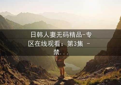 日韩人妻无码精品-专区在线观看:第3集 - 禁忌之恋引爆家庭风暴