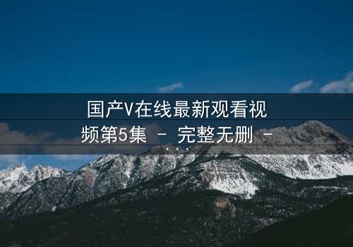 国产V在线最新观看视频第5集 - 完整无删 - 当虚拟与现实交织,谁才是真正的玩家?