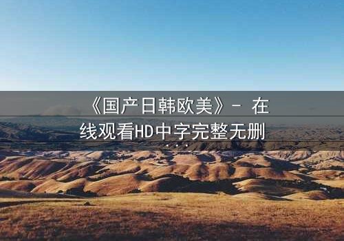 《国产日韩欧美》- 在线观看HD中字完整无删 - 揭开跨文化爱恨的终极谜局