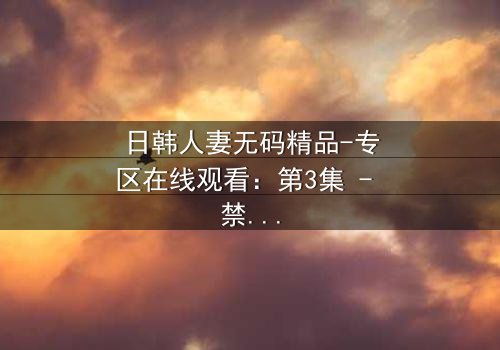 日韩人妻无码精品-专区在线观看:第3集 - 禁忌之恋的深夜诱惑