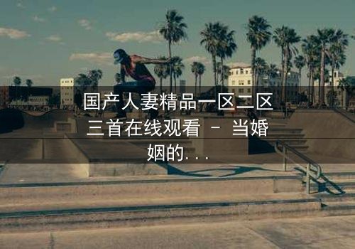 国产人妻精品一区二区三首在线观看 - 当婚姻的谎言被撕开,谁能全身而退?