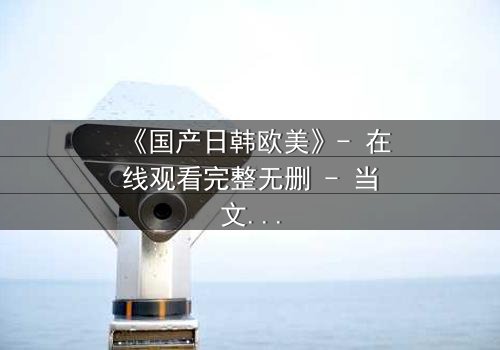 《国产日韩欧美》- 在线观看完整无删 - 当文化碰撞点燃命运之火