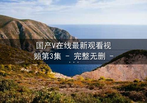 国产V在线最新观看视频第3集 - 完整无删 - 当虚拟现实撕裂真实人生