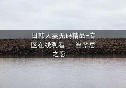日韩人妻无码精品-专区在线观看 - 当禁忌之恋遇上家庭风暴,她将如何抉择?