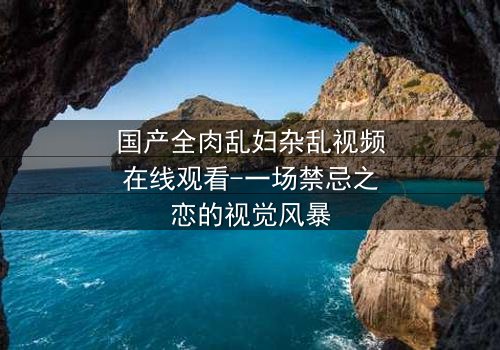 国产全肉乱妇杂乱视频在线观看-一场禁忌之恋的视觉风暴