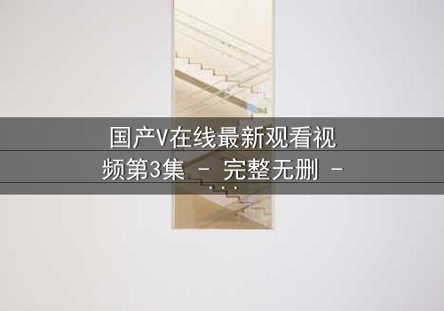 国产V在线最新观看视频第3集 - 完整无删 - 当虚拟与现实交织,谁在操控你的命运?