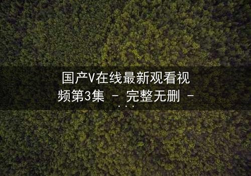 国产V在线最新观看视频第3集 - 完整无删 - 当虚拟与现实交织，谁在操控你的命运？