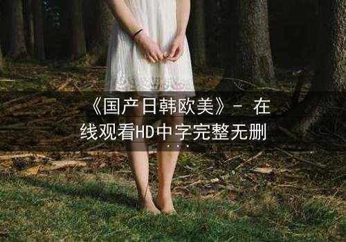 《国产日韩欧美》- 在线观看HD中字完整无删 - 一场跨越文化的命运对决