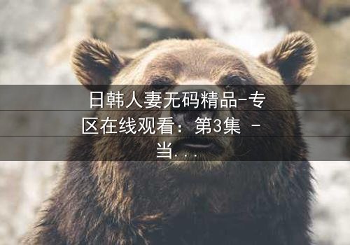 日韩人妻无码精品-专区在线观看:第3集 - 当禁忌之恋撕裂家庭,她如何抉择?