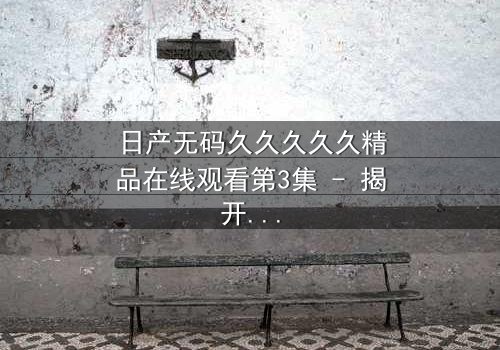 日产无码久久久久久精品在线观看第3集 - 揭开禁忌之恋的终极秘密