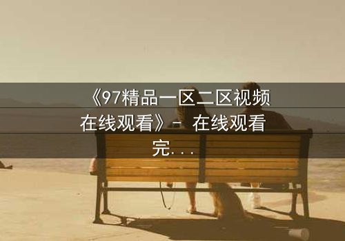 《97精品一区二区视频在线观看》- 在线观看完整无删 - 揭开隐藏的真相,你敢直面吗?