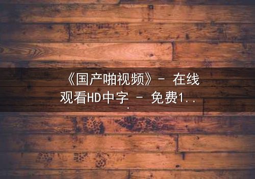 《国产啪视频》- 在线观看HD中字 - 免费1080P超清第3集