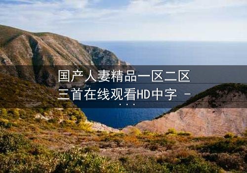 国产人妻精品一区二区三首在线观看HD中字 - 婚姻的禁忌游戏,你敢揭开吗?