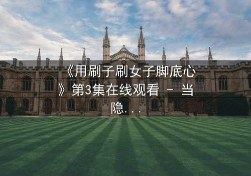 《用刷子刷女子脚底心》第3集在线观看 - 当隐秘欲望触碰道德底线