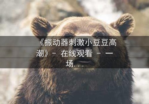 《振动器刺激小豆豆高潮》- 在线观看 - 一场禁忌的自我觉醒之旅