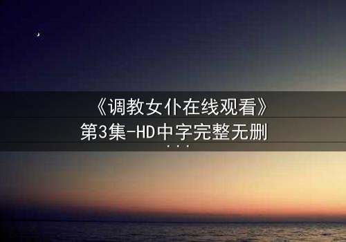 《调教女仆在线观看》第3集-HD中字完整无删 - 揭开主仆禁忌的隐秘面纱