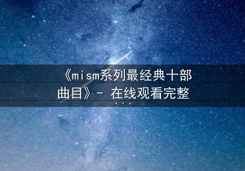 《mism系列最经典十部曲目》- 在线观看完整无删 - 揭开隐藏十年的秘密真相