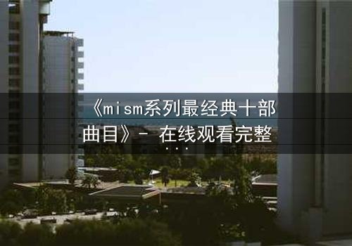 《mism系列最经典十部曲目》- 在线观看完整无删 - 揭开人性最深层的秘密