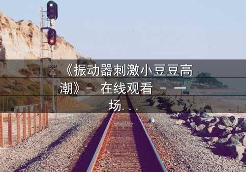 《振动器刺激小豆豆高潮》- 在线观看 - 一场禁忌的自我探索之旅