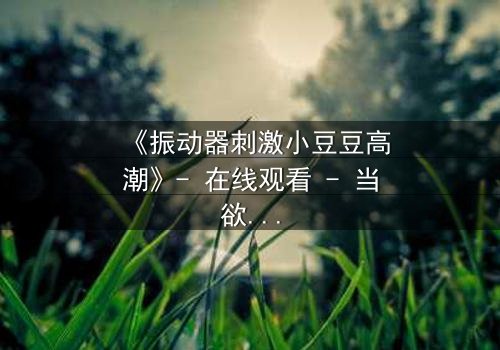 《振动器刺激小豆豆高潮》- 在线观看 - 当欲望与秘密碰撞,谁能全身而退?