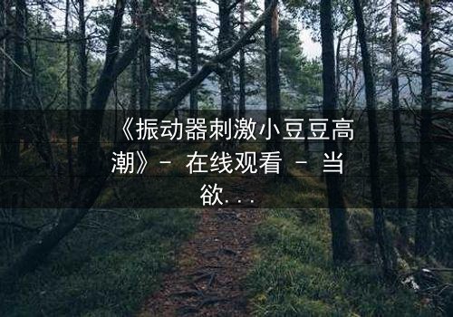《振动器刺激小豆豆高潮》- 在线观看 - 当欲望与秘密交织,谁能全身而退?