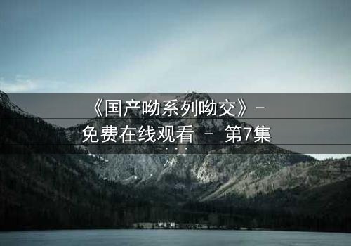 《国产呦系列呦交》- 免费在线观看 - 第7集HD中字完整无删