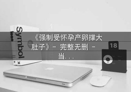 《强制受怀孕产卵撑大肚子》- 完整无删 - 当身体成为牢笼,命运如何挣脱?