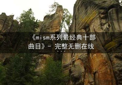 《mism系列最经典十部曲目》- 完整无删在线观看 - 揭开人性最深层的秘密