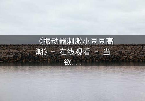 《振动器刺激小豆豆高潮》- 在线观看 - 当欲望的开关被意外开启