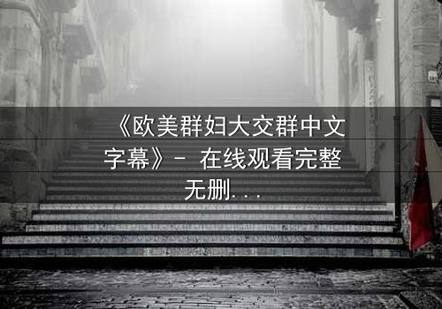 《欧美群妇大交群中文字幕》- 在线观看完整无删 - 当欲望与秘密交织,谁能全身而退?