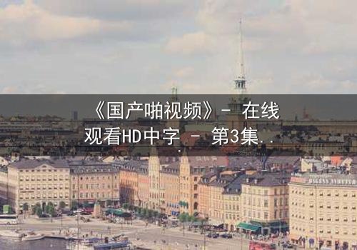 《国产啪视频》- 在线观看HD中字 - 第3集完整无删