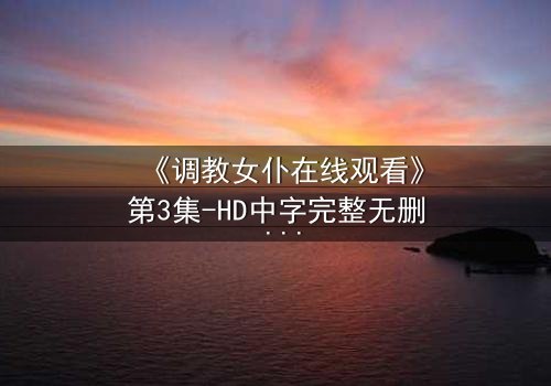 《调教女仆在线观看》第3集-HD中字完整无删 - 揭开禁忌主仆关系的秘密