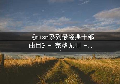 《mism系列最经典十部曲目》- 完整无删 - 揭开人性最深层的秘密