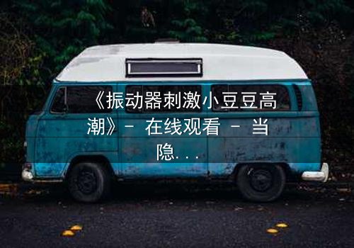 《振动器刺激小豆豆高潮》- 在线观看 - 当隐秘欲望撕裂家庭谎言