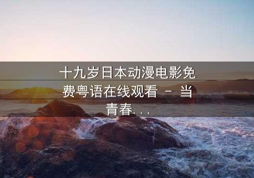 十九岁日本动漫电影免费粤语在线观看 - 当青春与命运碰撞,谁将改写结局?