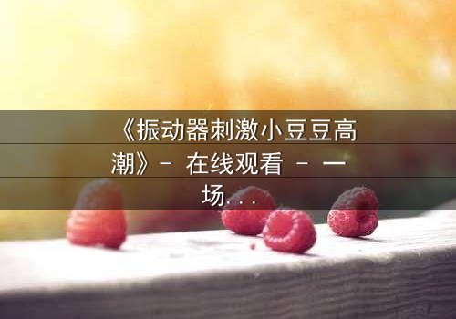 《振动器刺激小豆豆高潮》- 在线观看 - 一场禁忌的自我觉醒之旅